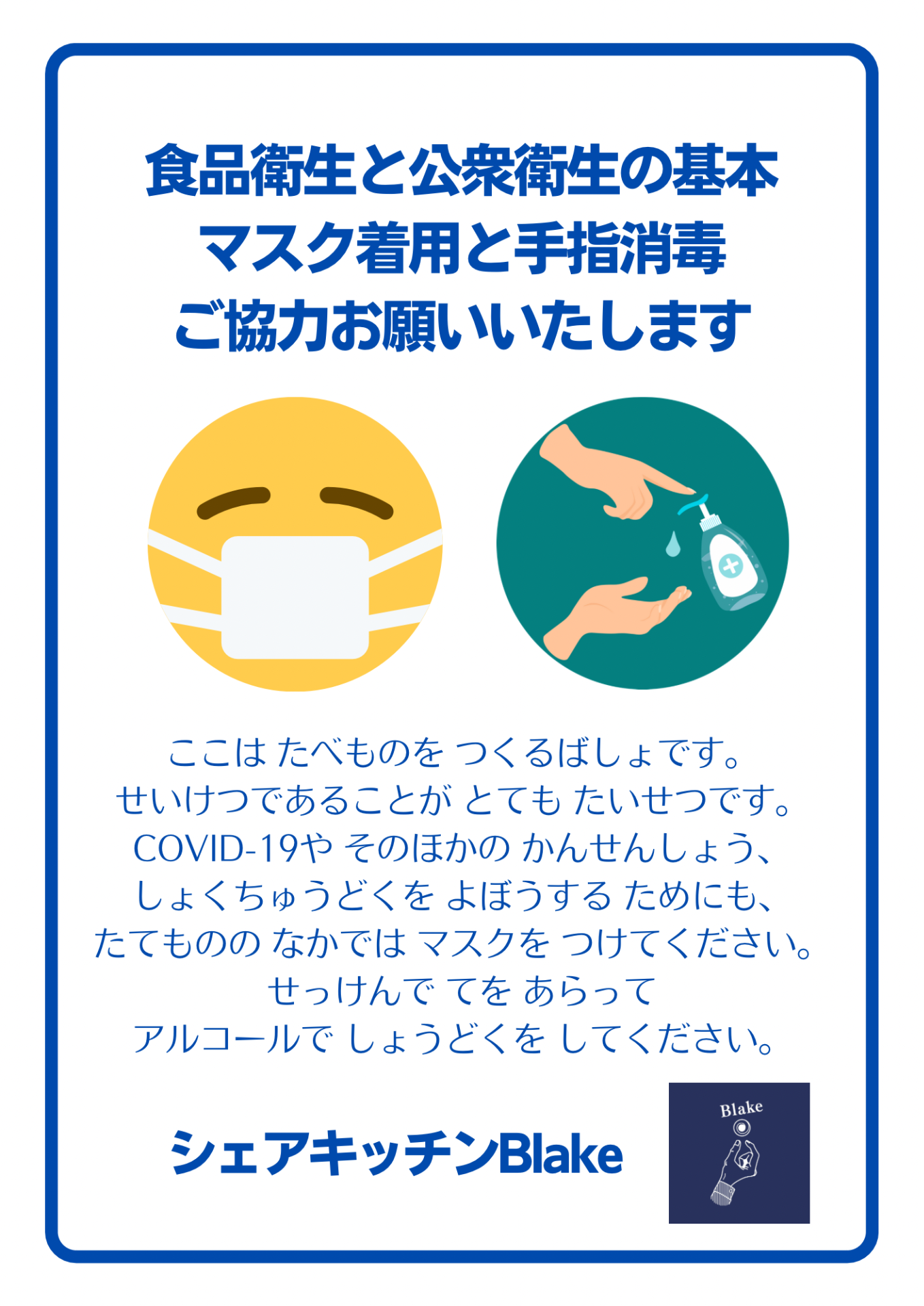 食品衛生と公衆衛生の基本 マスク着用と手指消毒 ご協力お願いいたします ここはたべものをつくるばしょです。 せいけつであることがとてもたいせつです。 COVID-19やそのほかのかんせんしょう、 しょくちゅうどくをよぼうするためにも、 たてもののなかではマスクをつけてください。 せっけんでてをあらって アルコールでしょうどくをしてください。 シェアキッチンBlake